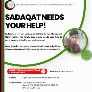 The 14 year old Sadaqat is suffering from kidneyfailure. The medical treatment costs to save his life are around 900.000 Afghani = approximately 11.500€. 

His father was the janitor of Nangarhar University, but lost his job. His family desperately reached out and asks for our support- yours and mine! 

Every donation will make a difference! Let us help Sadaqat and give him a chance to live! 🤲🏻

PayPal: Afghanistan-Komitee-berlin@outlook.de 
https://www.paypal.com/donate/?hosted_button_id=M2Y2BPPGJY4M2

Bankaccount: Afghanistan Komitee 
  IBAN: DE 10 1008 0000 0210 0149 00
  BIC: DRESDEFF100

Let’s save Sadaqat! 🤲🏻