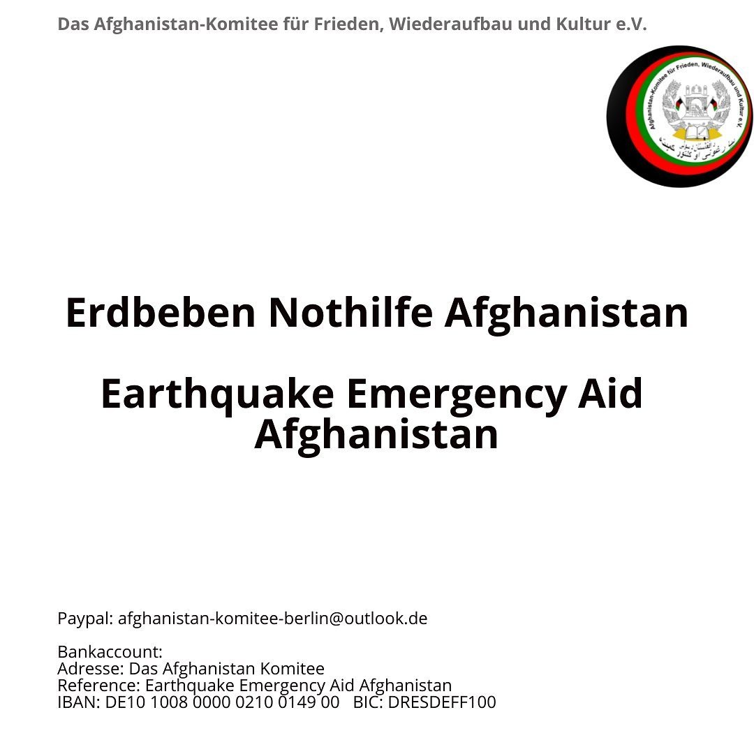Hallo ihr lieben, 

Afghanistan braucht unsere Unterstützung! In den vergangen Tagen litten die Provinzen Khost, Paktika und Paktia unter schweren Erdbeben. 
Mehr als 1000 Menschen haben ihr Leben verloren, Tausende sind verletzt und werden noch immer vermisst. 

Gemeinsam mit euch wollen wir so schnell es geht, Spenden in die betroffenen Regionen senden! 

Vergesst nicht Afghanistan und lasst uns Hoffnung in Not spenden!